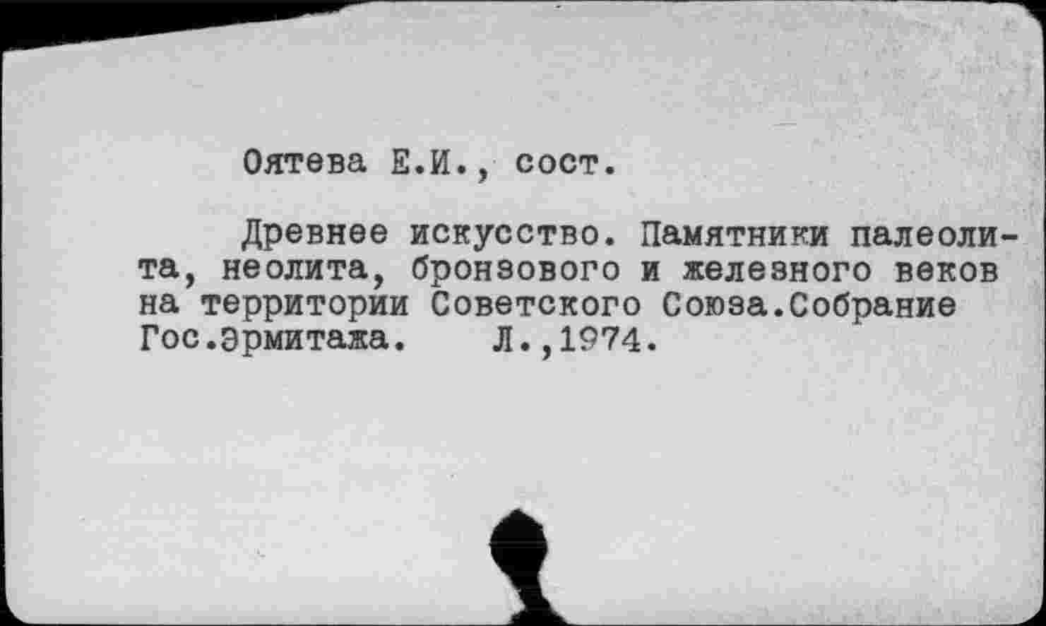 ﻿Оятева Е.И., сост.
Древнее искусство. Памятники палеолита, неолита, бронзового и железного веков на территории Советского Союза.Собрание Гос.Эрмитажа. Л.,1974.